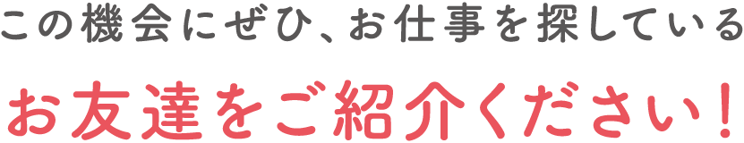 この機会にぜひ、お仕事を探しているお友達をご紹介ください！