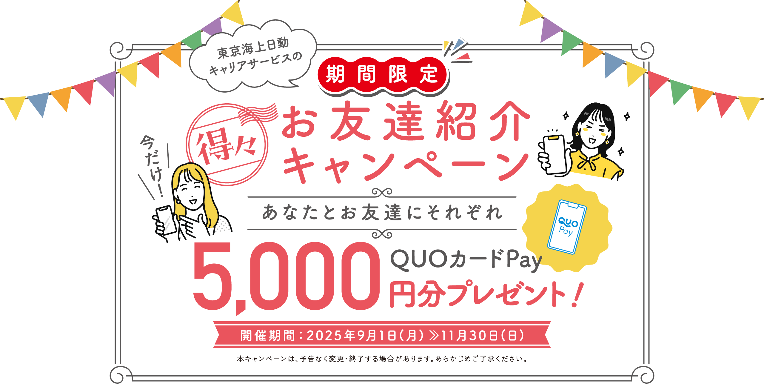 東京海上日動キャリアサービスのお友達紹介キャンペーン あなたとお友達にそれぞれQUOカードPay5000円分プレゼント! 開催期間:2025年9月1日(月)〜11月30日(日) 本キャンペーンは、予告なく変更・終了する場合があります。あらかじめご了承ください。