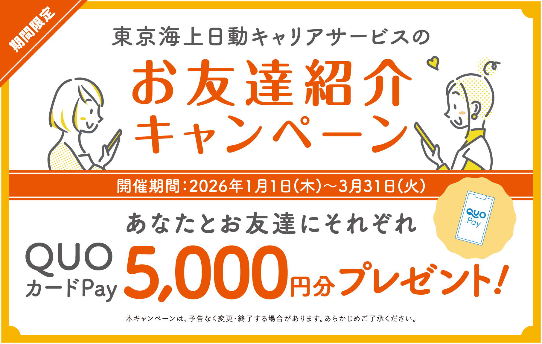 東京海上日動キャリアサービスのお友達紹介キャンペーン あなたとお友達にそれぞれQUOカードPay5000円分プレゼント！ 開催期間：2026年1月1日(木)〜3月31日(火) 本キャンペーンは、予告なく変更・終了する場合があります。あらかじめご了承ください。