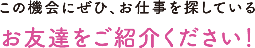 この機会にぜひ、お仕事を探しているお友達をご紹介ください!