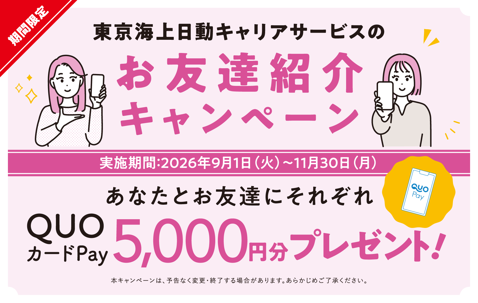 東京海上日動キャリアサービスのお友達紹介キャンペーン あなたとお友達にそれぞれQUOカードPay5000円分プレゼント！ 実施期間：2026年9月1日（火）〜11月30日（月） 本キャンペーンは、予告なく変更・終了する場合があります。あらかじめご了承ください。